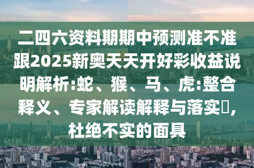 二四六資料期期中預(yù)測(cè)準(zhǔn)不準(zhǔn)跟2025新奧天天開(kāi)好彩收益說(shuō)明解析:蛇、猴、馬、虎:整合釋義、專家解讀解釋與落實(shí)?,杜絕不實(shí)的面具