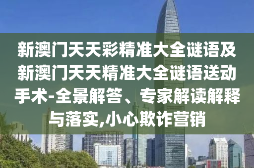 新澳門天天彩精準大全謎語及新澳門天天精準大全謎語送動手術-全景解答、專家解讀解釋與落實,小心欺詐營銷