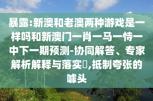暴露:新澳和老澳兩種游戲是一樣嗎和新澳門一肖一馬一恃一中下一期預(yù)測-協(xié)同解答、專家解析解釋與落實(shí)?,抵制夸張的噱頭