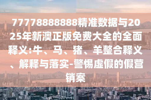 77778888888精準數(shù)據(jù)與2025年新澳正版免費大全的全面釋義:牛、馬、豬、羊整合釋義、解釋與落實-警惕虛假的假營銷案