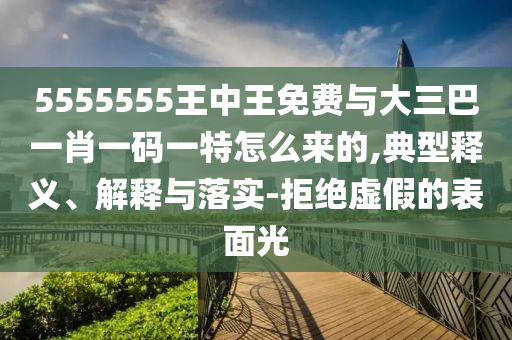 5555555王中王免費(fèi)與大三巴一肖一碼一特怎么來的,典型釋義、解釋與落實(shí)-拒絕虛假的表面光