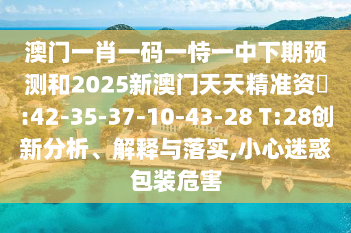 澳門一肖一碼一恃一中下期預(yù)測和2025新澳門天天精準(zhǔn)資枓:42-35-37-10-43-28 T:28創(chuàng)新分析、解釋與落實,小心迷惑包裝危害
