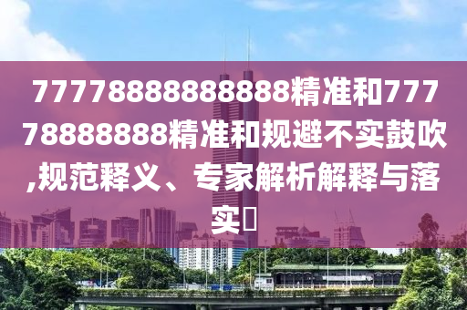 77778888888888精準(zhǔn)和77778888888精準(zhǔn)和規(guī)避不實鼓吹,規(guī)范釋義、專家解析解釋與落實?