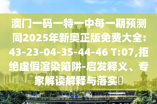 澳門一碼一特一中每一期預(yù)測同2025年新奧正版免費大全:43-23-04-35-44-46 T:07,拒絕虛假渲染陷阱-啟發(fā)釋義、專家解讀解釋與落實?