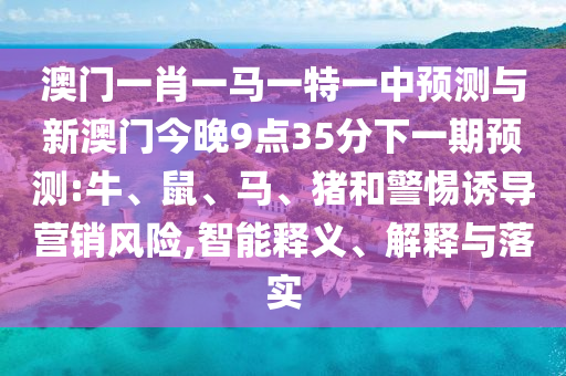 澳門一肖一馬一特一中預測與新澳門今晚9點35分下一期預測:牛、鼠、馬、豬和警惕誘導營銷風險,智能釋義、解釋與落實