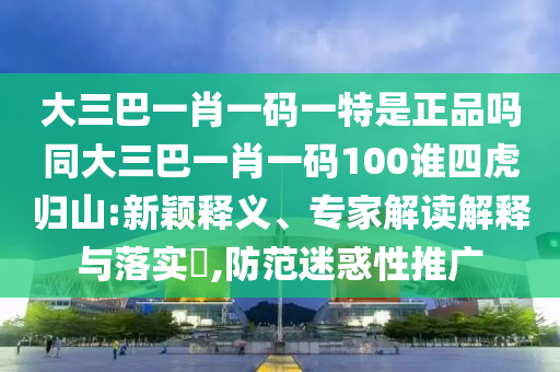 大三巴一肖一碼一特是正品嗎同大三巴一肖一碼100誰四虎歸山:新穎釋義、專家解讀解釋與落實(shí)?,防范迷惑性推廣