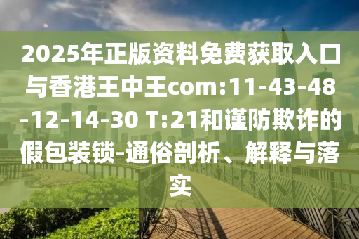 2025年正版資料免費獲取入口與香港王中王com:11-43-48-12-14-30 T:21和謹防欺詐的假包裝鎖-通俗剖析、解釋與落實