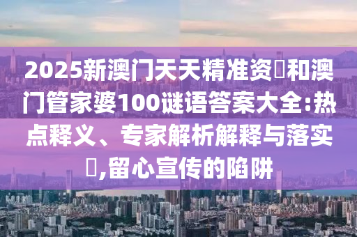 2025新澳門天天精準(zhǔn)資枓和澳門管家婆100謎語(yǔ)答案大全:熱點(diǎn)釋義、專家解析解釋與落實(shí)?,留心宣傳的陷阱