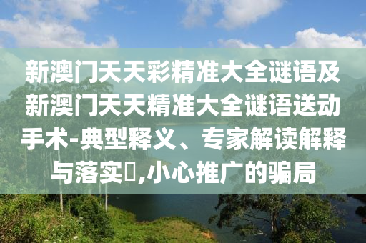 新澳門天天彩精準(zhǔn)大全謎語及新澳門天天精準(zhǔn)大全謎語送動(dòng)手術(shù)-典型釋義、專家解讀解釋與落實(shí)?,小心推廣的騙局