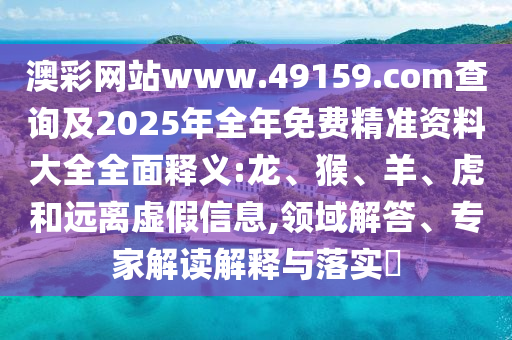 澳彩網(wǎng)站www.49159.соm查詢及2025年全年免費(fèi)精準(zhǔn)資料大全全面釋義:龍、猴、羊、虎和遠(yuǎn)離虛假信息,領(lǐng)域解答、專家解讀解釋與落實(shí)?