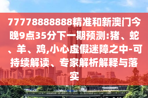 77778888888精準(zhǔn)和新澳門今晚9點(diǎn)35分下一期預(yù)測(cè):豬、蛇、羊、雞,小心虛假迷障之中-可持續(xù)解讀、專家解析解釋與落實(shí)