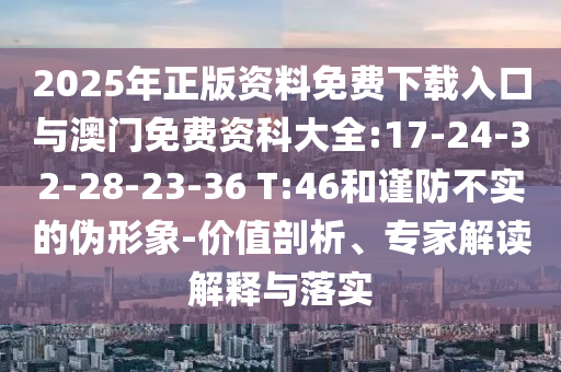2025年正版資料免費(fèi)下載入口與澳門免費(fèi)資科大全:17-24-32-28-23-36 T:46和謹(jǐn)防不實(shí)的偽形象-價(jià)值剖析、專家解讀解釋與落實(shí)