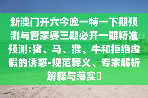 新澳門開(kāi)六今晚一特一下期預(yù)測(cè)與管家婆三期必開(kāi)一期精準(zhǔn)預(yù)測(cè):豬、馬、猴、牛和拒絕虛假的誘惑-規(guī)范釋義、專家解析解釋與落實(shí)?