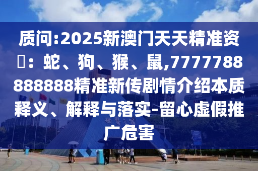 質(zhì)問:2025新澳門天天精準資枓：蛇、狗、猴、鼠,7777788888888精準新傳劇情介紹本質(zhì)釋義、解釋與落實-留心虛假推廣危害