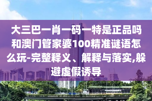 大三巴一肖一碼一特是正品嗎和澳門管家婆100精準(zhǔn)謎語怎么玩-完整釋義、解釋與落實(shí),躲避虛假誘導(dǎo)