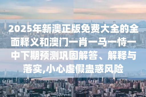 2025年新澳正版免費(fèi)大全的全面釋義和澳門一肖一馬一恃一中下期預(yù)測(cè)鞏固解答、解釋與落實(shí),小心虛假蠱惑風(fēng)險(xiǎn)