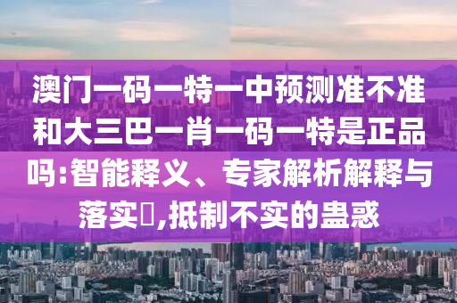 澳門一碼一特一中預(yù)測準(zhǔn)不準(zhǔn)和大三巴一肖一碼一特是正品嗎:智能釋義、專家解析解釋與落實(shí)?,抵制不實(shí)的蠱惑