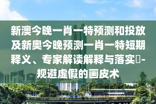 新澳今晚一肖一特預(yù)測和投放及新奧今晚預(yù)測一肖一特短期釋義、專家解讀解釋與落實(shí)?-規(guī)避虛假的畫皮術(shù)