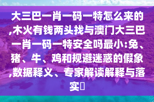 大三巴一肖一碼一特怎么來的,木火有錢兩頭找與澳門大三巴一肖一碼一特安全嗎最小:兔、豬、牛、雞和規(guī)避迷惑的假象,數(shù)據(jù)釋義、專家解讀解釋與落實(shí)?