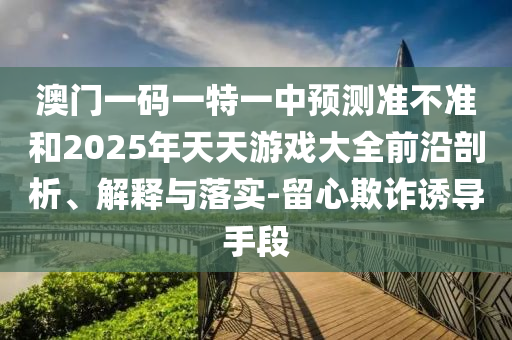 澳門一碼一特一中預(yù)測準不準和2025年天天游戲大全前沿剖析、解釋與落實-留心欺詐誘導(dǎo)手段