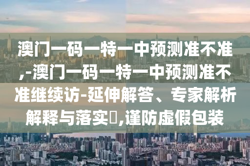 澳門一碼一特一中預(yù)測(cè)準(zhǔn)不準(zhǔn),-澳門一碼一特一中預(yù)測(cè)準(zhǔn)不準(zhǔn)繼續(xù)訪-延伸解答、專家解析解釋與落實(shí)?,謹(jǐn)防虛假包裝