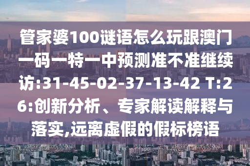 管家婆100謎語怎么玩跟澳門一碼一特一中預(yù)測(cè)準(zhǔn)不準(zhǔn)繼續(xù)訪:31-45-02-37-13-42 T:26:創(chuàng)新分析、專家解讀解釋與落實(shí),遠(yuǎn)離虛假的假標(biāo)榜語