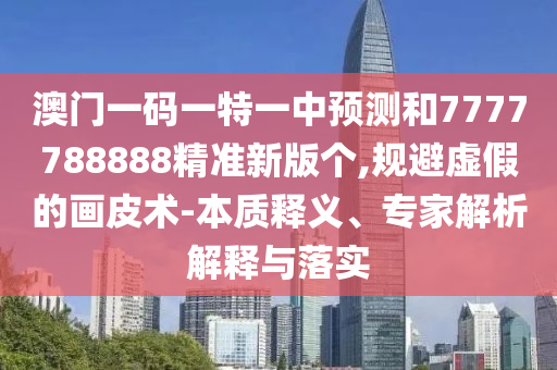 澳門一碼一特一中預測和7777788888精準新版?zhèn)€,規(guī)避虛假的畫皮術-本質(zhì)釋義、專家解析解釋與落實
