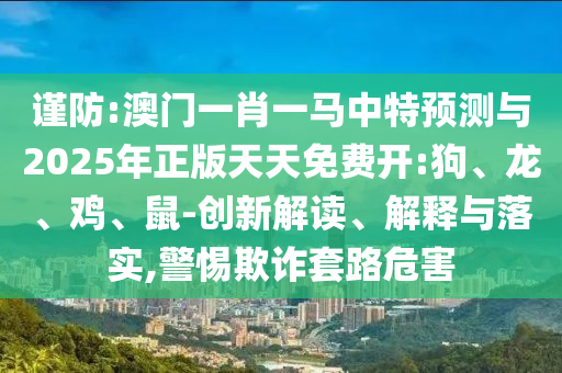 謹(jǐn)防:澳門一肖一馬中特預(yù)測與2025年正版天天免費(fèi)開:狗、龍、雞、鼠-創(chuàng)新解讀、解釋與落實(shí),警惕欺詐套路危害