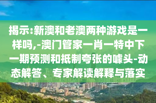 揭示:新澳和老澳兩種游戲是一樣嗎,-澳門管家一肖一特中下一期預(yù)測(cè)和抵制夸張的噱頭-動(dòng)態(tài)解答、專家解讀解釋與落實(shí)