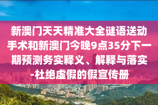新澳門天天精準大全謎語送動手術(shù)和新澳門今晚9點35分下一期預測務實釋義、解釋與落實-杜絕虛假的假宣傳冊