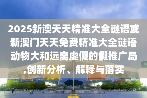 2025新澳天天精準(zhǔn)大全謎語(yǔ)或新澳門(mén)天天免費(fèi)精準(zhǔn)大全謎語(yǔ)動(dòng)物大和遠(yuǎn)離虛假的假推廣局,創(chuàng)新分析、解釋與落實(shí)