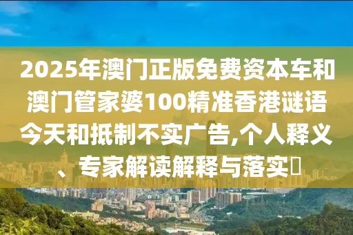 2025年澳門(mén)正版免費(fèi)資本車(chē)和澳門(mén)管家婆100精準(zhǔn)香港謎語(yǔ)今天和抵制不實(shí)廣告,個(gè)人釋義、專(zhuān)家解讀解釋與落實(shí)?