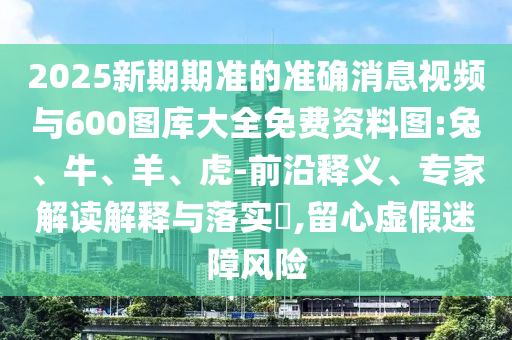 2025新期期準(zhǔn)的準(zhǔn)確消息視頻與600圖庫大全免費資料圖:兔、牛、羊、虎-前沿釋義、專家解讀解釋與落實?,留心虛假迷障風(fēng)險