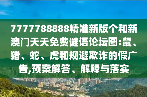 7777788888精準(zhǔn)新版?zhèn)€和新澳門天天免費(fèi)謎語論壇圖:鼠、豬、蛇、虎和規(guī)避欺詐的假廣告,預(yù)案解答、解釋與落實(shí)