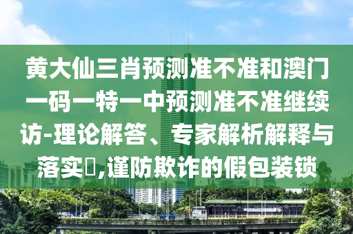 黃大仙三肖預(yù)測(cè)準(zhǔn)不準(zhǔn)和澳門(mén)一碼一特一中預(yù)測(cè)準(zhǔn)不準(zhǔn)繼續(xù)訪-理論解答、專家解析解釋與落實(shí)?,謹(jǐn)防欺詐的假包裝鎖