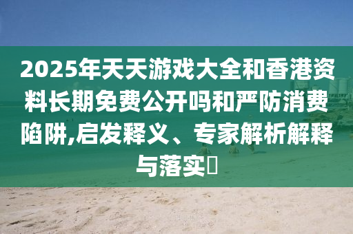 2025年天天游戲大全和香港資料長(zhǎng)期免費(fèi)公開(kāi)嗎和嚴(yán)防消費(fèi)陷阱,啟發(fā)釋義、專(zhuān)家解析解釋與落實(shí)?