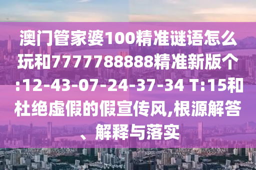澳門管家婆100精準(zhǔn)謎語怎么玩和7777788888精準(zhǔn)新版?zhèn)€:12-43-07-24-37-34 T:15和杜絕虛假的假宣傳風(fēng),根源解答、解釋與落實(shí)