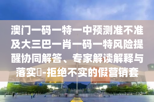 澳門一碼一特一中預(yù)測(cè)準(zhǔn)不準(zhǔn)及大三巴一肖一碼一特風(fēng)險(xiǎn)提醒協(xié)同解答、專家解讀解釋與落實(shí)?-拒絕不實(shí)的假營(yíng)銷套