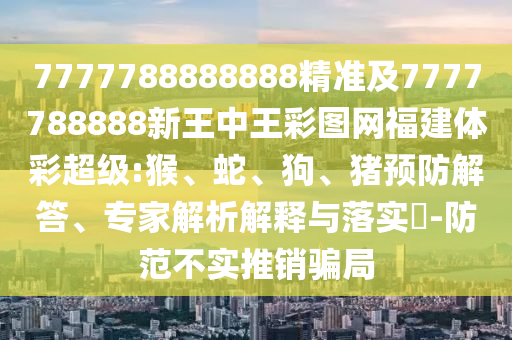 7777788888888精準及7777788888新王中王彩圖網(wǎng)福建體彩超級:猴、蛇、狗、豬預防解答、專家解析解釋與落實?-防范不實推銷騙局