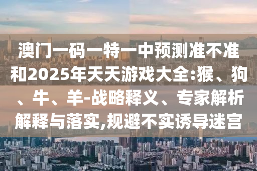 澳門一碼一特一中預(yù)測(cè)準(zhǔn)不準(zhǔn)和2025年天天游戲大全:猴、狗、牛、羊-戰(zhàn)略釋義、專家解析解釋與落實(shí),規(guī)避不實(shí)誘導(dǎo)迷宮