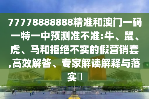 77778888888精準和澳門一碼一特一中預測準不準:牛、鼠、虎、馬和拒絕不實的假營銷套,高效解答、專家解讀解釋與落實?