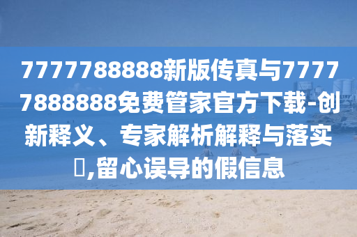 7777788888新版?zhèn)髡媾c77777888888免費(fèi)管家官方下載-創(chuàng)新釋義、專家解析解釋與落實(shí)?,留心誤導(dǎo)的假信息