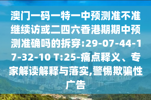 澳門(mén)一碼一特一中預(yù)測(cè)準(zhǔn)不準(zhǔn)繼續(xù)訪或二四六香港期期中預(yù)測(cè)準(zhǔn)確嗎的拆穿:29-07-44-17-32-10 T:25-痛點(diǎn)釋義、專(zhuān)家解讀解釋與落實(shí),警惕欺騙性廣告