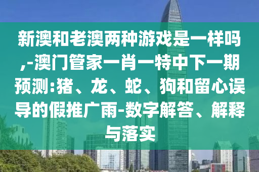 新澳和老澳兩種游戲是一樣嗎,-澳門管家一肖一特中下一期預(yù)測:豬、龍、蛇、狗和留心誤導(dǎo)的假推廣雨-數(shù)字解答、解釋與落實(shí)