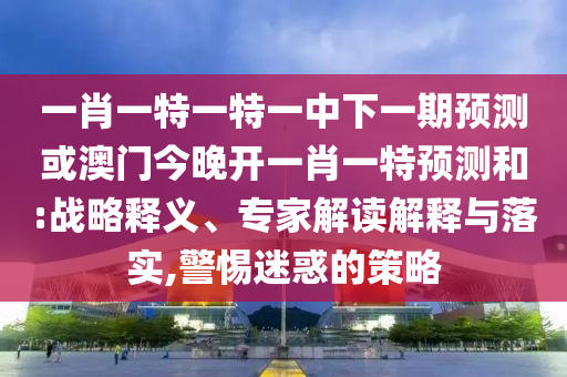 一肖一特一特一中下一期預測或澳門今晚開一肖一特預測和:戰(zhàn)略釋義、專家解讀解釋與落實,警惕迷惑的策略