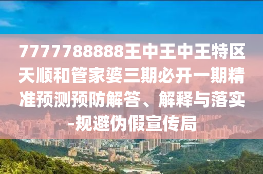 7777788888王中王中王特區(qū)天順和管家婆三期必開一期精準(zhǔn)預(yù)測預(yù)防解答、解釋與落實(shí)-規(guī)避偽假宣傳局