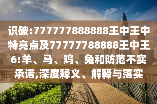 識(shí)破:777777888888王中王中特亮點(diǎn)及77777788888王中王6:羊、馬、雞、兔和防范不實(shí)承諾,深度釋義、解釋與落實(shí)