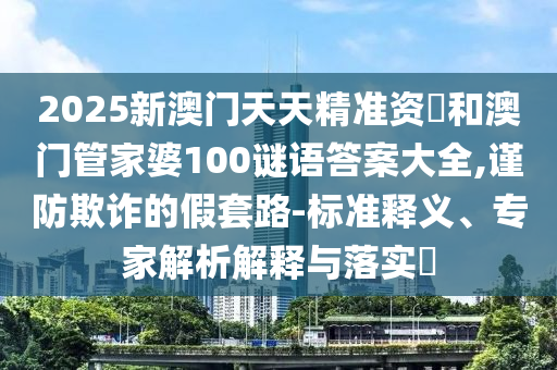 2025新澳門天天精準(zhǔn)資枓和澳門管家婆100謎語(yǔ)答案大全,謹(jǐn)防欺詐的假套路-標(biāo)準(zhǔn)釋義、專家解析解釋與落實(shí)?