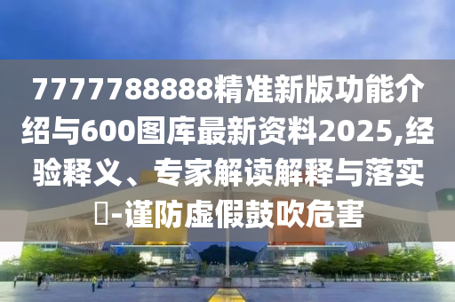 7777788888精準新版功能介紹與600圖庫最新資料2025,經(jīng)驗釋義、專家解讀解釋與落實?-謹防虛假鼓吹危害