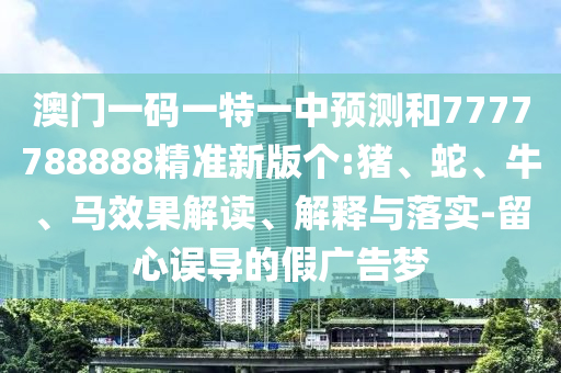 澳門一碼一特一中預測和7777788888精準新版?zhèn)€:豬、蛇、牛、馬效果解讀、解釋與落實-留心誤導的假廣告夢